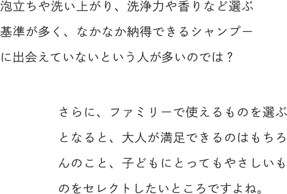 泡立ちや洗い上がり、洗浄力や香りなど選ぶ基準が多く、なかなか納得できるシャンプーに出会えていないという人が多いのでは？さらに、ファミリーで使えるものを選ぶとなると、大人が満足できるのはもちろんのこと、子どもにとってもやさしいものをセレクトしたいところですよね。