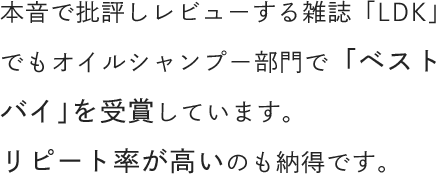 本音で批評しレビューする雑誌「LDK」でもオイルシャンプー部門で「ベストバイ」を受賞しています。リピート率が高いのも納得です。