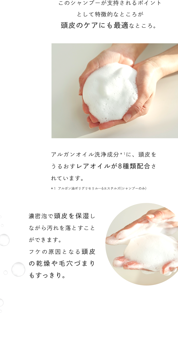このシャンプーが支持されるポイントとして特徴的なところが頭皮のケアにも最適なところ。アルガンオイル洗浄成分に、頭皮をうるおすレアオイルが8種類配合されています。濃密泡で頭皮を保湿しながら汚れを落とすことができます。フケの原因となる頭皮の乾燥や毛穴づまりもすっきり。