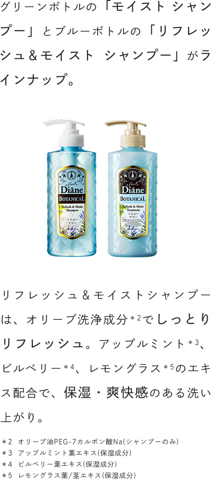 グリーンボトルの「モイスト シャンプー」とブルーボトルの「リフレッシュ＆モイスト シャンプー」がラインナップ。リフレッシュ＆モイストシャンプーは、オリーブ洗浄成分でしっとりリフレッシュ。アップルミント、ビルベリー、レモングラスのエキス配合で、保湿・爽快感のある洗い上がり。
