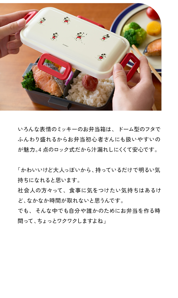 いろんな表情のミッキーのお弁当は、ドーム型のフタでふんわり盛れるからお弁当初心者さんにも扱いやすいのが魅力。4点のロック式だから汁漏れしにくくて安心です。