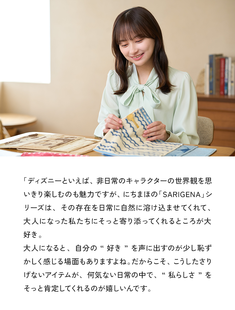 「ディズニーといえば、非日常のキャラクターの世界観を思い切り楽しむのも魅力ですが、にちまほの「SARIGENA」シリーズは、その存在を日常に自然に溶け込ませてくれて、大人になった私たちにそっと寄り添ってくれるところが大好き