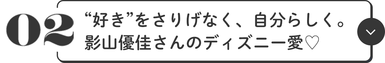 02 “好き”をさりげなく、自分らしく 影山優佳さんのディズニー愛♥