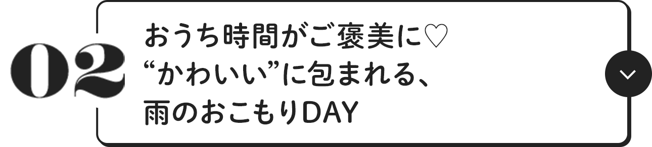 02 おうち時間がご褒美に♥ “かわいい”に包まれる、雨のおこもりDAY
