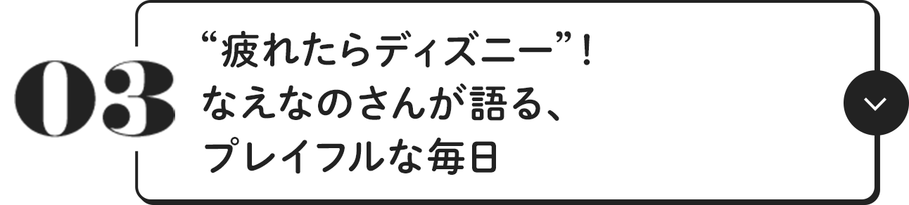 03 ”疲れたらディズニー”! なえなのさんが語る、プレイフルな毎日