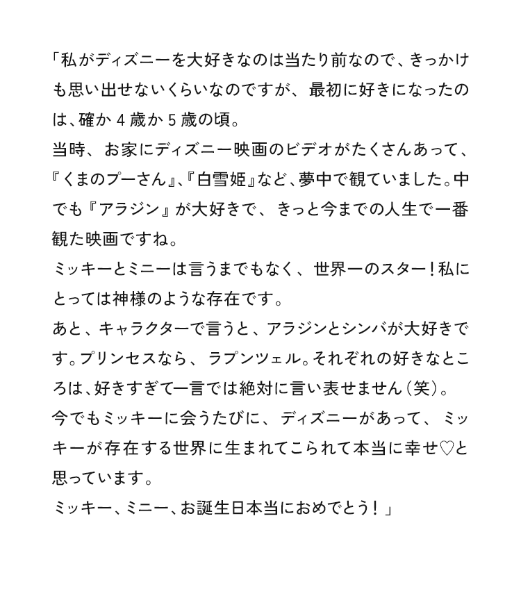 「私がディズニーを大好きなのは当たり前なので、きっかけも思い出せないくらいなのですが、最初に好きになったのは、確か4歳か5歳の頃。時、お家にディズニー映画のビデオがたくさんあって、『くまのプーさん」、『白雪姫」など、夢中で観ていました。中でも『アラジン」が大好きで、きっと今までの人生で一観た映画ですね。ミッキーとミニーは言うまでもなく、世界一のスター！私にとっては神様のような存在です。あと、キャラクターで言うと、アラジンとシンバが大好きです。プリンセスなら、ラプンツェル。それぞれの好きなところは、好きすぎて一言では絶対に言い表せません（笑）。今でもミッキーに会うたびに、ディズニーがあって、ミッキーが存在する世界に生まれてこられて本当に幸せ♥と思っています。ミッキー、ミニー、お誕生日本当におめでとう！」