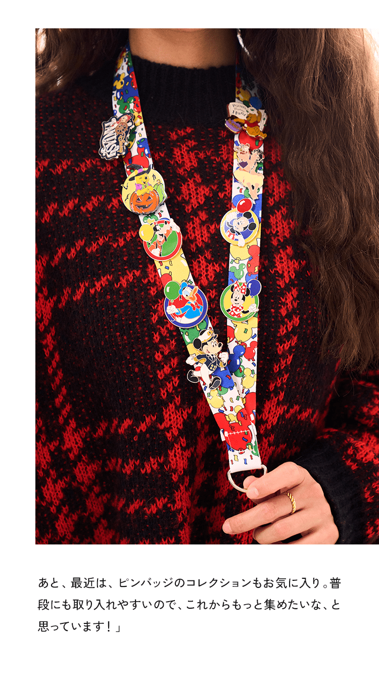 あと、最近は、バッジのセットもお気に入り。普段にも取り入れやすいので、これからもっと集めたいな、と思っています！」