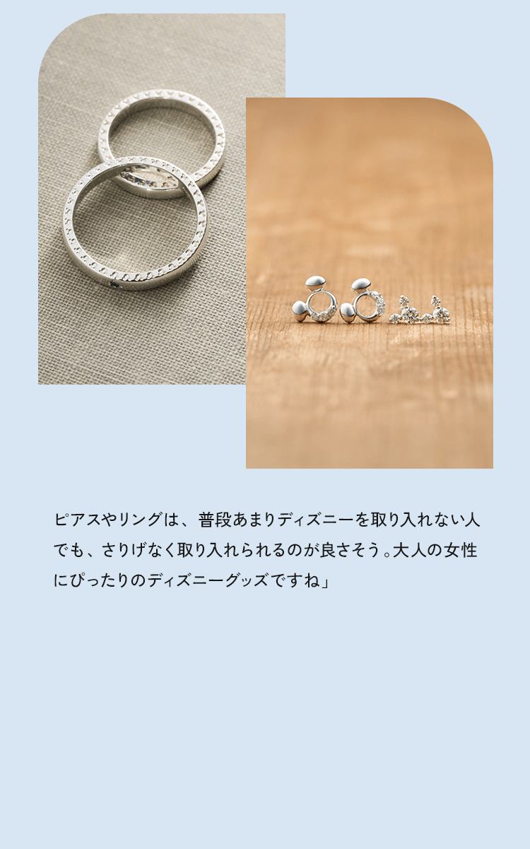 ピアスやリングは、普段あまりディズニーを取り入れない人でも、さりげなく取り入れられるのが良さそう。大人の女性にぴったりのディズニーグッズですね」