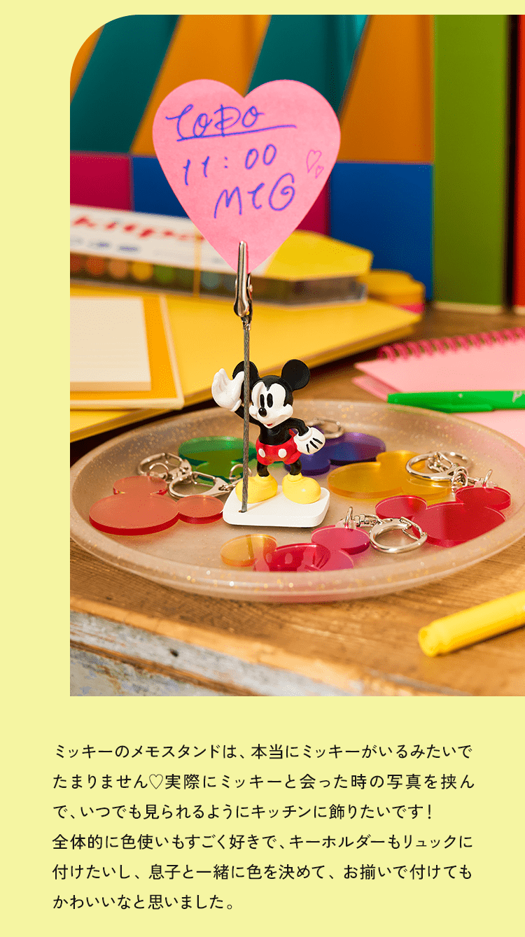 ミッキーのメモスタンドは、本当にミッキーがいるみたいでたまりません♥実際にミッキーと会った時の写真を挟んで、いつでも見られるようにキッチンに飾りたいです！全体的に色使いもすごく好きで、キーホルダーもリュックに付けたいし、息子と一緒に色を決めて、お揃いで付けてもかわいいなと思いました。