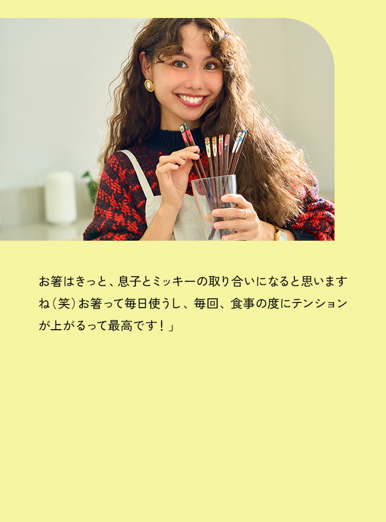 お箸はきっと、息子とミッキーの取り合いになると思いますね（笑）お箸って毎日使うし、毎回、食事の度にテンションが上がるって最高です！」