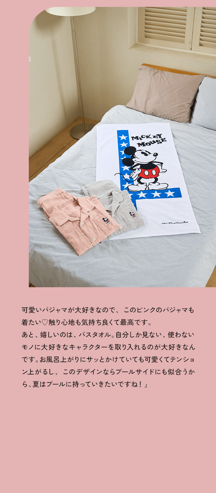可愛いパジャマが大好きなので、このピンクのパジャマも着たい♥触り心地も気持ち良くて最高です。あと、嬉しいのは、バスタオル。自分しか見ない、使わないモノに大好きなキャラクターを取り入れるのが大好きなんです。お風呂上がりにサッとかけていても可愛くてテンション上がるし、このデザインならプールサイドにも似合うから、夏はプールに持っていきたいですね！」