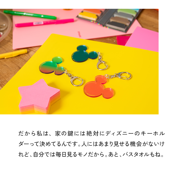 だから私は、家の鍵には絶対にディズニーのキーホルダーって決めてるんです。人にはあまり見せる機会がないけれど、自分では毎日見るモノだから。あと、バスタオルもね。