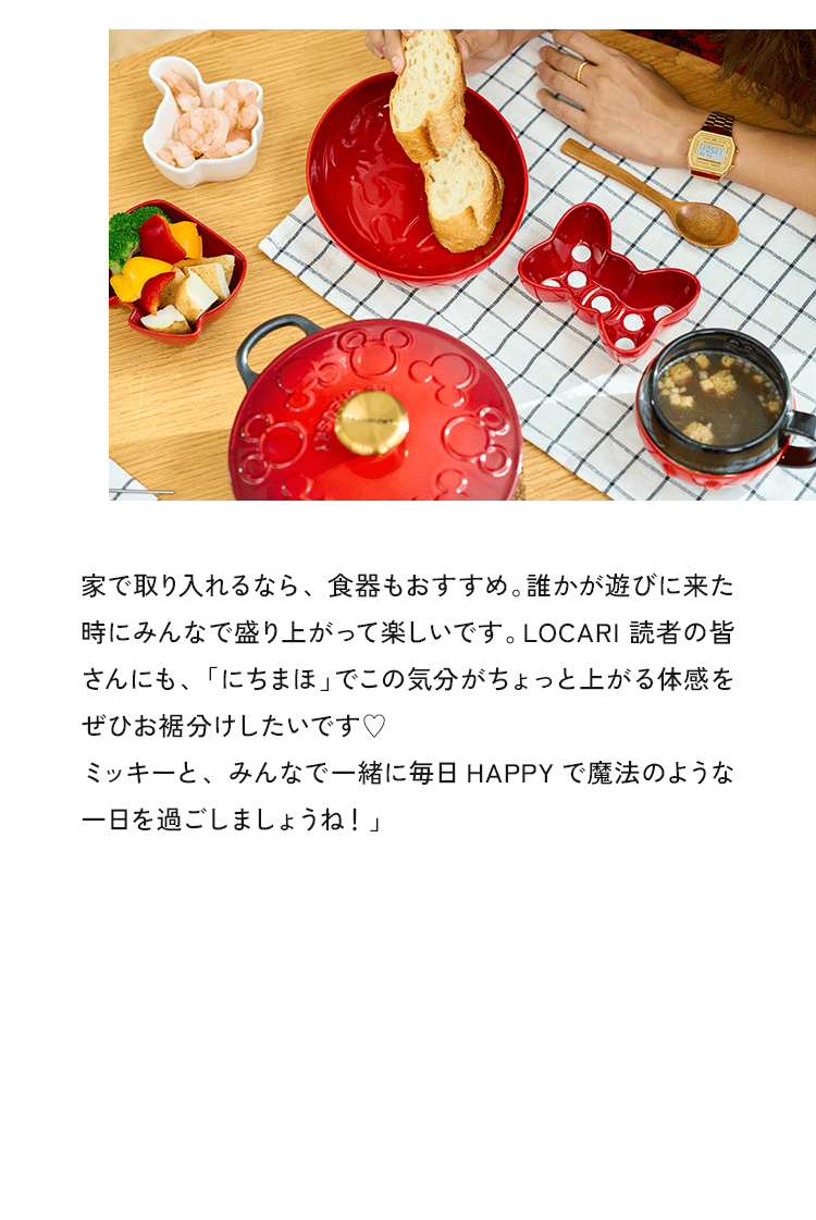 家で取り入れるなら、食器もおすすめ。誰かが遊びに来た時にみんなで盛り上がって楽しいです。LOCARI 読者の皆さんにも、「にちまほ」でこの気分がちょっと上がる体感をぜひお裾分けしたいです♥ミッキーと、みんなで一緒に毎日 HAPPYで魔法のような一日を過ごしましょうね！」