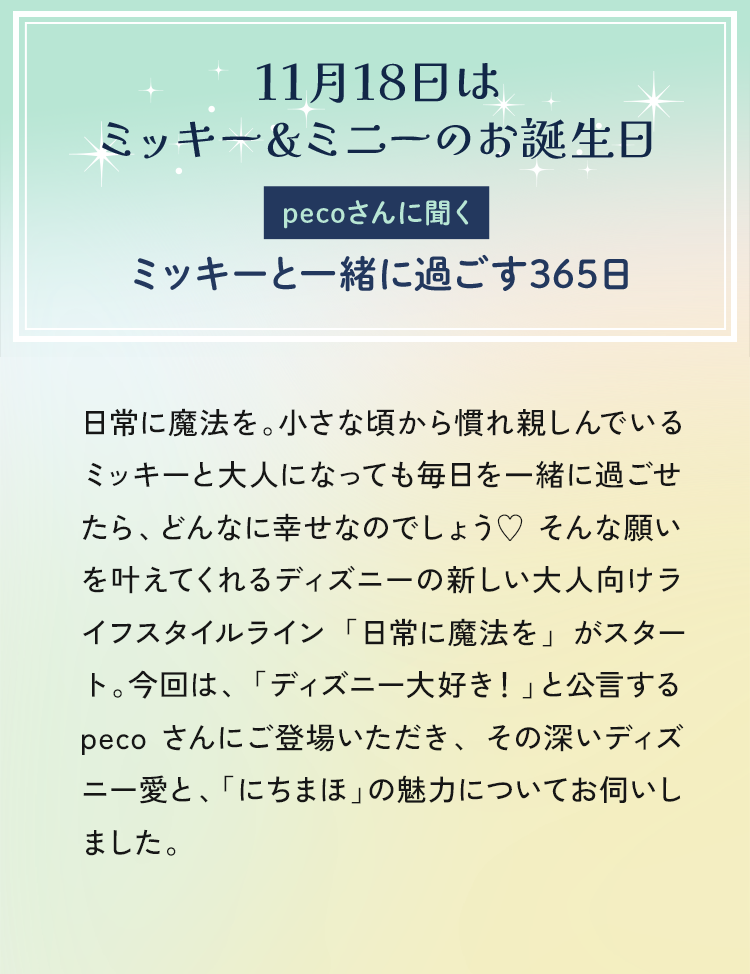 日常に魔法を。小さな頃から慣れ親しんでいるミッキーと毎日を一緒に過ごせたら、どんなに幸せなのでしょう♥そんな願いを叶えてくれるディズニーの「にちまほ」より、新しいシリーズが登場。今回は、「ディズニー大好き！」と公言するpeco さんにご登場いただき、その深いディズ二一愛と、アイテムの魅力についてお伺いしました。