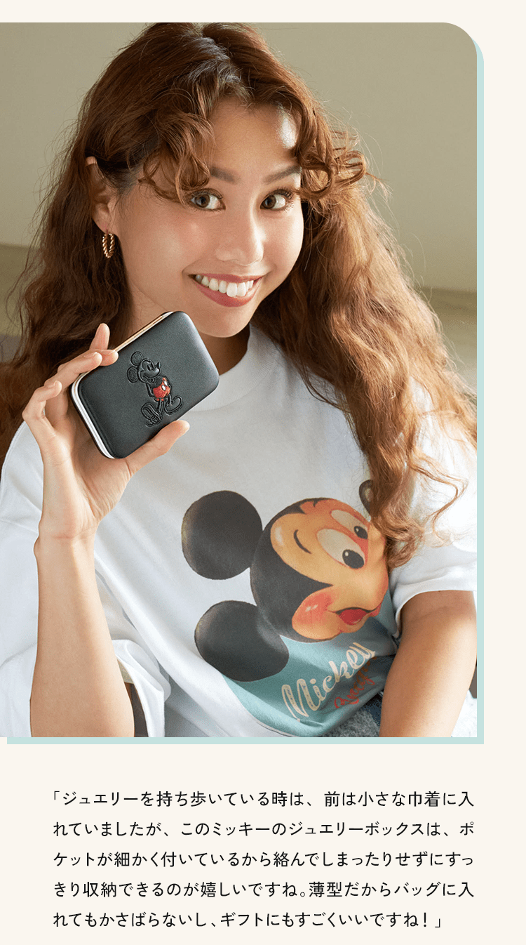 「ジュエリーを持ち歩いている時は、前は小さな巾着に入れていましたが、このミッキーのジュエリーボックスは、ポケットが細かく付いているから絡んでしまったりせずにすっきり収納できるのが嬉しいですね。薄型だからバッグに入れてもかさばらないし、ギフトにもすごくいいですね！」