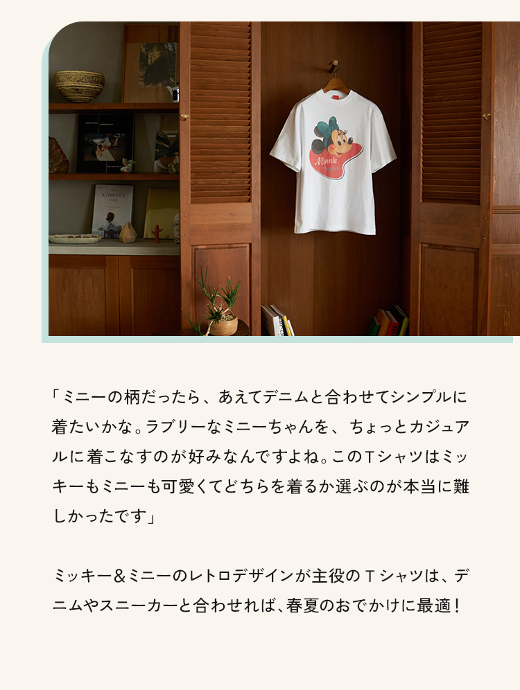 「ミニーの柄だったら、あえてデニムと合わせてシンプルに着たいかな。ラブリーなミニーちゃんを、ちょっとカジュアルに着こなすのが好みなんですよね。このTシャツはミッキーもミニーも可愛くてどちらを着るか選ぶのが本当に難しかったです」ミッキー&ミニーのレトロデザインが主役のTシャツは、デニムやスニーカーと合わせれば、春夏のおでかけに最適!