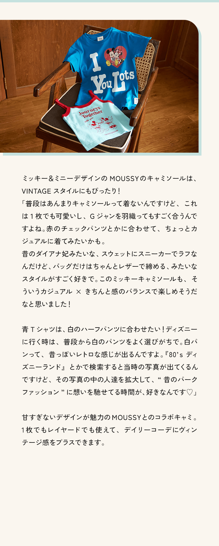 「ミッキー＆ミニーデザインの MOUSSYのキャミソールは、VINTAGE スタイルにもぴったり!「普段はあんまりキャミソールって着ないんですけど、これは1枚でも可愛いし、Gジャンを羽織ってもすごく合うんですよね。赤のチェックパンツとかに合わせて、ちょっとカジュアルに着てみたいかも。昔のダイアナ妃みたいな、スウェットにスニーカーでラフなんだけど、バッグだけはちゃんとレザーで締める、みたいなスタイルがすごく好きで。このミッキーキャミソールも、そういうカジュアル✕きちんと感のバランスで楽しめそうだなと思いました!」