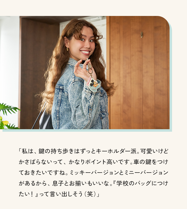 「私は、鍵の持ち歩きはずっとキーホルダー派。可愛いけどかさばらないって、かなりポイント高いです。車の鍵をつけておきたいですね。ミッキーバージョンとミニーバージョンがあるから、息子とお揃いもいいな。『学校のバッグにつけたい！』って言い出しそう（笑）」