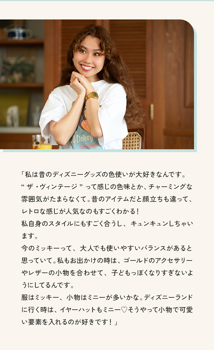 「私は昔のディズニーグッズの色使いが大好きなんです。“ザ・ウィンテージ”って感じの色味とか、チャーミングな雰囲気がたまらなくて。昔のアイテムだと顔立ちも違って、レトロな感じが人気なのもすごくわかる!私目身のスタイルにもすごく合うし、キュンキュンしちゃい今のミッキーって、大人でも使いやすいバランスがあると思っていて。私もお出かけの時は、ゴールドのアクセサリーイレリーの、初を合わせし、すともつはくなり9でないよ服はミッキー、小物はミニーが多いかな。デイスニーフンドに行く時はイヤーハットキミニー♥みうやって小物で可愛い要素を入れるのが好きです!」