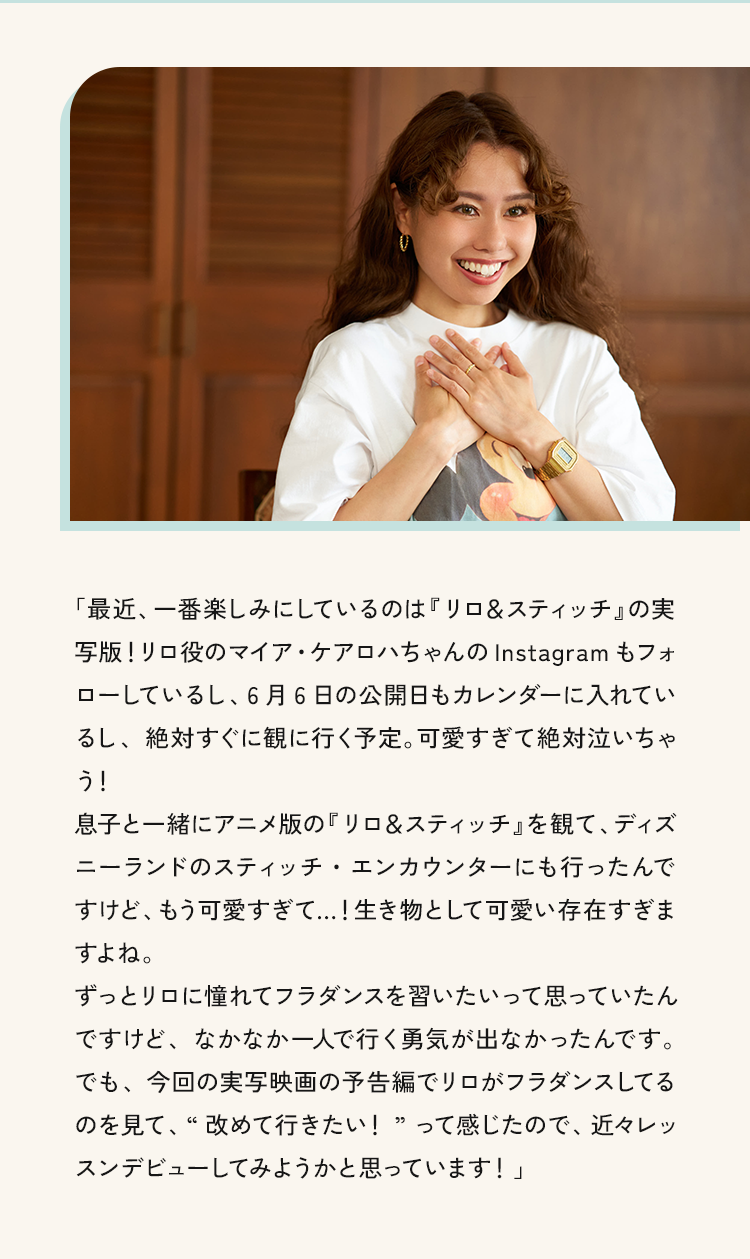 「最近．一番楽しみにしているのは「リロ&スティッチの実写版!リロ役のマイア・ケアロハちゃんのInstagram もフォローしているし、6月6日の公開日もカレンターに入れているし、絶対すぐに観に行く予定。可愛すぎて絶対泣いちゃう」