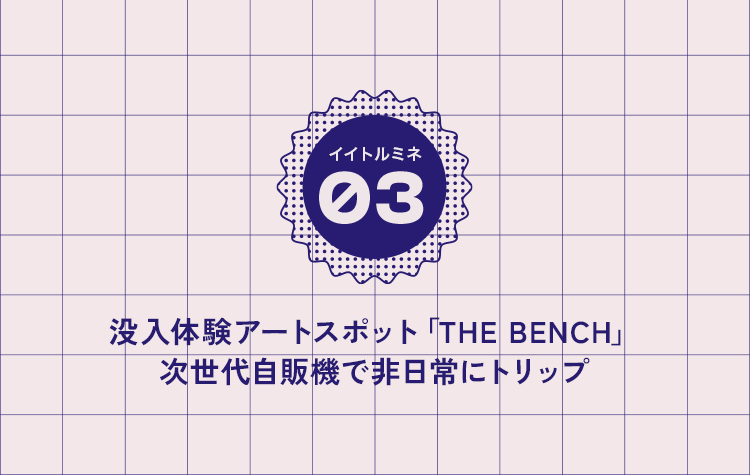 03 没入体験アートスポット「THE BENCH」次世代自販機で非日常にトリップ