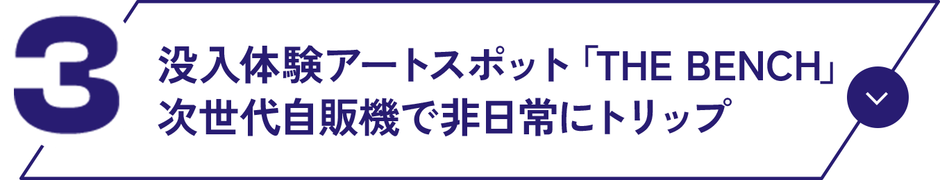 03 没入体験アートスポット「THE BENCH」次世代自販機で非日常にトリップ