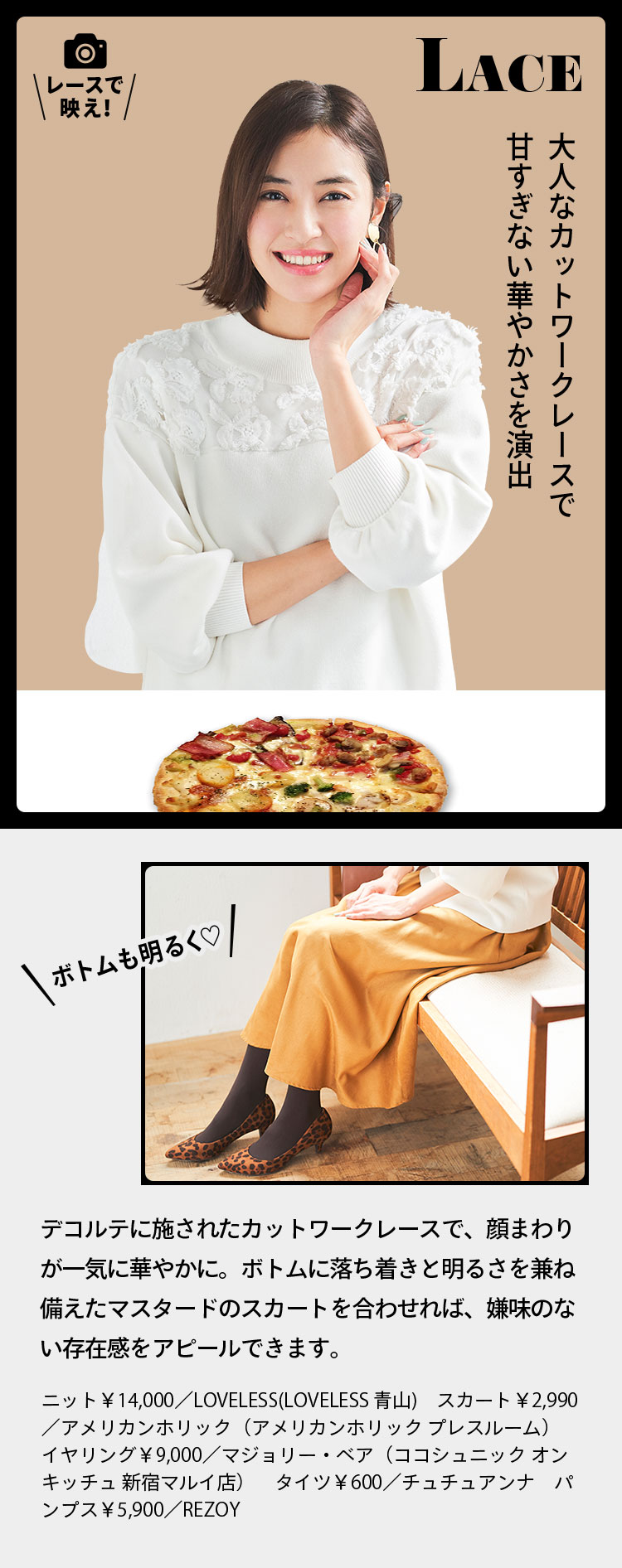 LACE レースで映え！ 大人なカットワークレースで甘すぎない華やかさを演出ボトムも明るく♡デコルテに施されたカットワークレースで、顔まわりが一気に華やかに。ボトムに落ち着きと明るさを兼ね備えたマスタードのスカートを合わせれば、嫌味のない存在感をアピールできます。 ニット￥14,000／LOVELESS(LOVELESS 青山)　スカート￥2,990／アメリカンホリック（アメリカンホリック プレスルーム）　イヤリング￥9,000／マジョリー・ベア（ココシュニック オンキッチュ 新宿マルイ店）　タイツ￥600／チュチュアンナ　パンプス￥5,900／REZOY