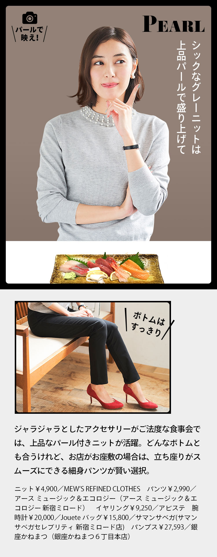 PEAL パールで映え！ シックなグレーニットは上品パールで盛り上げて ボトムはすっきりジャラジャラとしたアクセサリーがご法度な食事会では、上品なパール付きニットが活躍。どんなボトムとも合うけれど、お店がお座敷の場合は、立ち座りがスムーズにできる細身パンツが賢い選択。 ニット￥4,900／MEW’S REFINED CLOTHES　パンツ￥2,990／アース ミュージック＆エコロジー（アース ミュージック＆エコロジー 新宿ミロード）　イヤリング￥9,250／アビステ　腕時計￥20,000／Jouete バッグ￥15,800／サマンサベガ(サマンサベガセレブリティ 新宿ミロード店)　パンプス￥27,593／銀座かねまつ（銀座かねまつ６丁目本店）