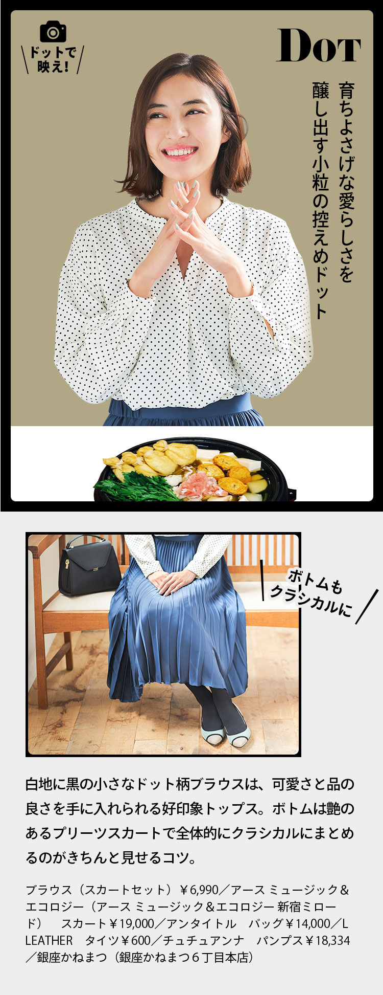 DOT ドットで映え！ 育ちよさげな愛らしさを醸し出す小粒の控えめドット ボトムもクラシカルに 白地に黒の小さなドット柄ブラウスは、可愛さと品の良さを手に入れられる好印象トップス。ボトムは艶のあるプリーツスカートで全体的にクラシカルにまとめるのがきちんと見せるコツ。 ブラウス（スカートセット）￥6,990／アース ミュージック＆エコロジー（アース ミュージック＆エコロジー 新宿ミロード）　スカート￥19,000／アンタイトル　バッグ￥14,000／L LEATHER　タイツ￥600／チュチュアンナ　パンプス￥18,334／銀座かねまつ（銀座かねまつ６丁目本店）