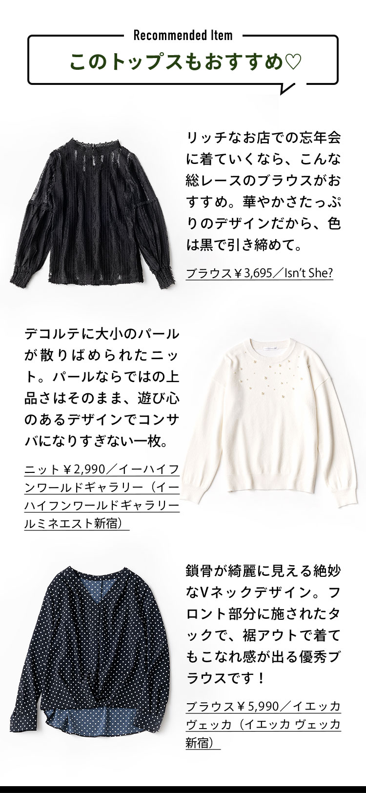 このトップスもおすすめ♡ Recommended Item リッチなお店での忘年会に着ていくなら、こんな総レースのブラウスがおすすめ。華やかさたっぷりのデザインだから、色は黒で引き締めて。 デコルテに大小のパールが散りばめられたニット。パールならではの上品さはそのまま、遊び心のあるデザインでコンサバになりすぎない一枚。 鎖骨が綺麗に見える絶妙なVネックデザイン。フロント部分に施されたタックで、裾アウトで着てもこなれ感が出る優秀ブラウスです！