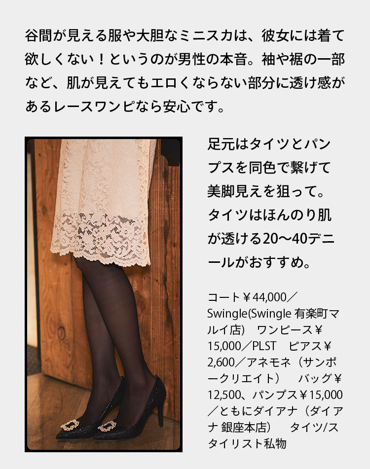 谷間が見える服や大胆なミニスカは、彼女には着て欲しくない！というのが男性の本音。袖や裾の一部など、肌が見えてもエロくならない部分に透け感があるレースワンピなら安心です。 足元はタイツとパンプスを同色で繋げて美脚見えを狙って。タイツはほんのり肌が透ける20〜40デニールがおすすめ。 コート￥44,000／Swingle(Swingle 有楽町マルイ店)　ワンピース￥15,000／PLST　ピアス￥2,600／アネモネ（サンポークリエイト）　バッグ￥12,500、パンプス￥15,000／ともにダイアナ（ダイアナ 銀座本店）　タイツ／スタイリスト私物