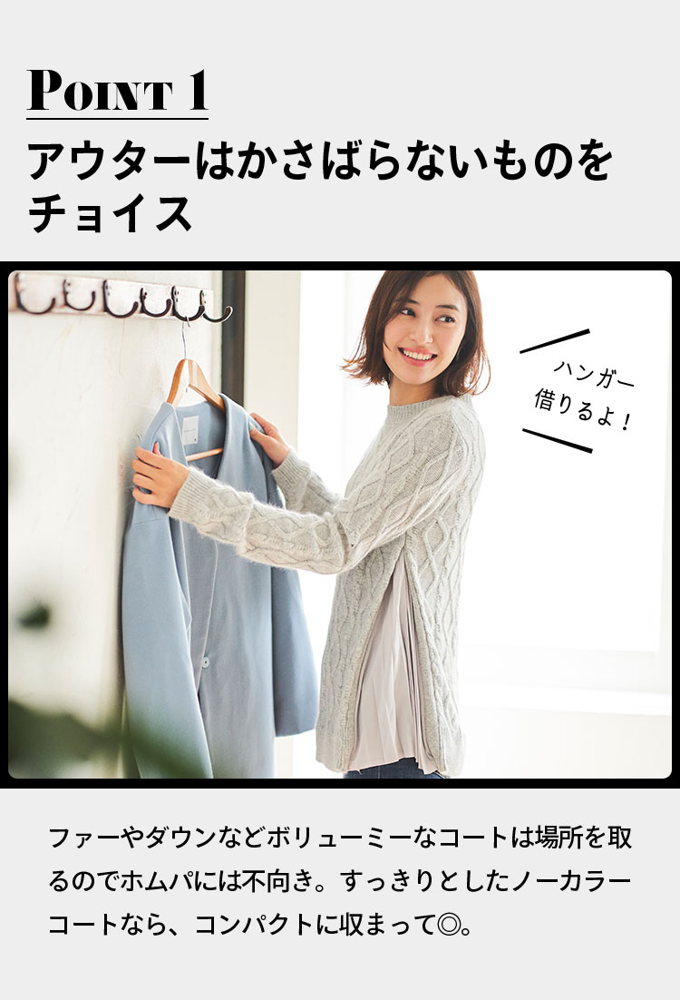 point1 アウターはかさばらないものをチョイス ハンガー借りるよ！ ファーやダウンなどボリューミーなコートは場所を取るのでホムパには不向き。すっきりとしたノーカラーコートなら、コンパクトに収まって◎。
