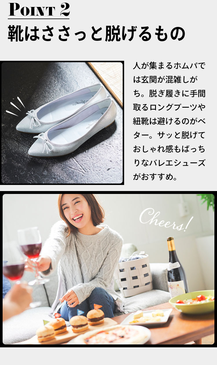 point2 靴はささっと脱げるもの 人が集まるホムパでは玄関が混雑しがち。脱ぎ履きに手間取るロングブーツや紐靴は避けるのがベター。サッと脱げておしゃれ感もばっちりなバレエシューズがおすすめ。「Cheers!」