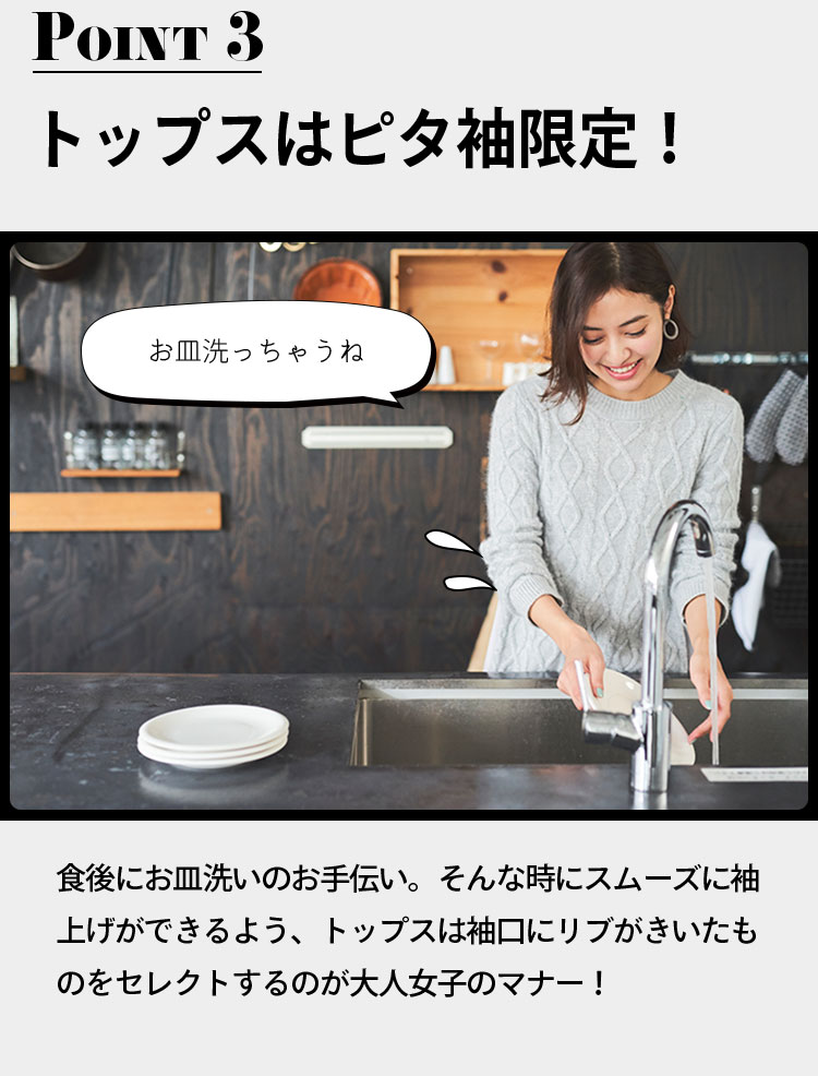 point3 トップスはピタ袖限定！ 「お皿洗っちゃうね」 食後にお皿洗いのお手伝い。そんな時にスムーズに袖上げができるよう、トップスは袖口にリブがきいたものをセレクトするのが大人女子のマナー！
