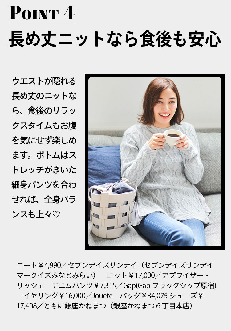 point4 長め丈ニットなら食後も安心 ウエストが隠れる長め丈のニットなら、食後のリラックスタイムもお腹を気にせず楽しめます。ボトムはストレッチがきいた細身パンツを合わせれば、全身バランスも上々♡ コート￥4,990／セブンデイズサンデイ（セブンデイズサンデイ マークイズみなとみらい）　ニット￥17,000／アプワイザー・リッシェ　デニムパンツ￥7,315／Gap(Gap フラッグシップ原宿)　イヤリング￥16,000／Jouete　バッグ￥34,075 シューズ￥17,408／ともに銀座かねまつ（銀座かねまつ６丁目本店）