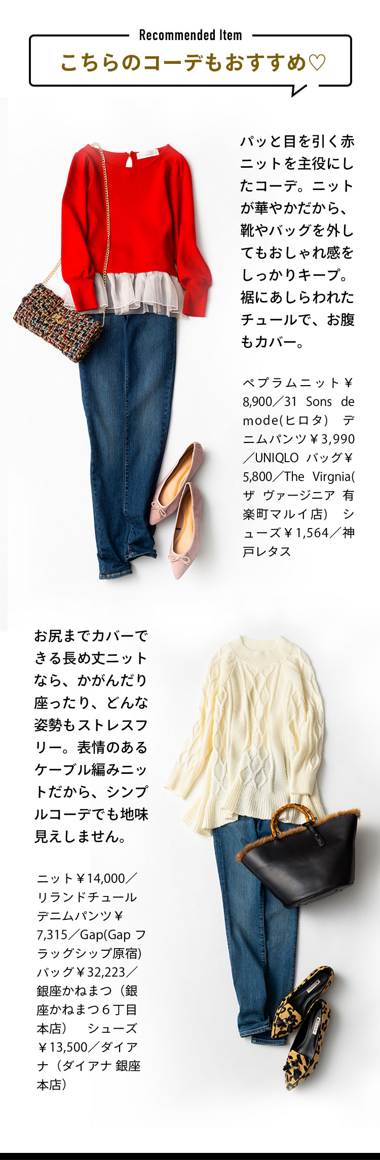 こちらのコーデもおすすめ パッと目を引く赤ニットを主役にしたコーデ。ニットが華やかだから、靴やバッグを外してもおしゃれ感をしっかりキープ。裾にあしらわれたチュールで、お腹もカバー。 ペプラムニット￥8,900／31 Sons de mode(ヒロタ)　デニムパンツ￥3,990／UNIQLO バッグ￥5,800／The Virgnia(ザ ヴァージニア 有楽町マルイ店)　シューズ￥1,564／神戸レタス  お尻までカバーできる長め丈ニットなら、かがんだり座ったり、どんな姿勢もストレスフリー。表情のあるケーブル編みニットだから、シンプルコーデでも地味見えしません。 ニット￥14,000／リランドチュール　デニムパンツ￥7,315／Gap(Gap フラッグシップ原宿) バッグ￥32,223／銀座かねまつ（銀座かねまつ６丁目本店）　シューズ￥13,500／ダイアナ（ダイアナ 銀座本店）