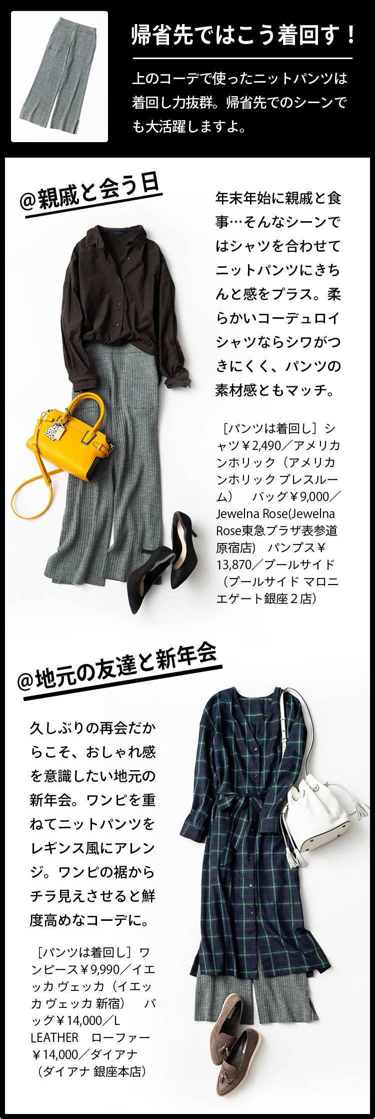 帰省先ではこう着回す！ 上のコーデで使ったニットパンツは着回し力抜群。帰省先でのシーンでも大活躍しますよ。 ＠親戚と会う日 年末年始に親戚と食事…そんなシーンではシャツを合わせてニットパンツにきちんと感をプラス。柔らかいコーデュロイシャツならシワがつきにくく、パンツの素材感ともマッチ。 ［パンツは着回し］シャツ￥2,490／アメリカンホリック（アメリカンホリック プレスルーム）　バッグ￥9,000／Jewelna Rose(Jewelna Rose東急プラザ表参道原宿店)　パンプス￥13,870／プールサイド（プールサイド マロニエゲート銀座２店） 久しぶりの再会だからこそ、おしゃれ感を意識したい地元の新年会。ワンピを重ねてニットパンツをレギンス風にアレンジ。ワンピの裾からチラ見えさせると鮮度高めなコーデに。 ［パンツは着回し］ワンピース￥9,990／イエッカ ヴェッカ（イエッカ ヴェッカ 新宿）　バッグ￥14,000／L LEATHER　ローファー￥14,000／ダイアナ（ダイアナ 銀座本店）