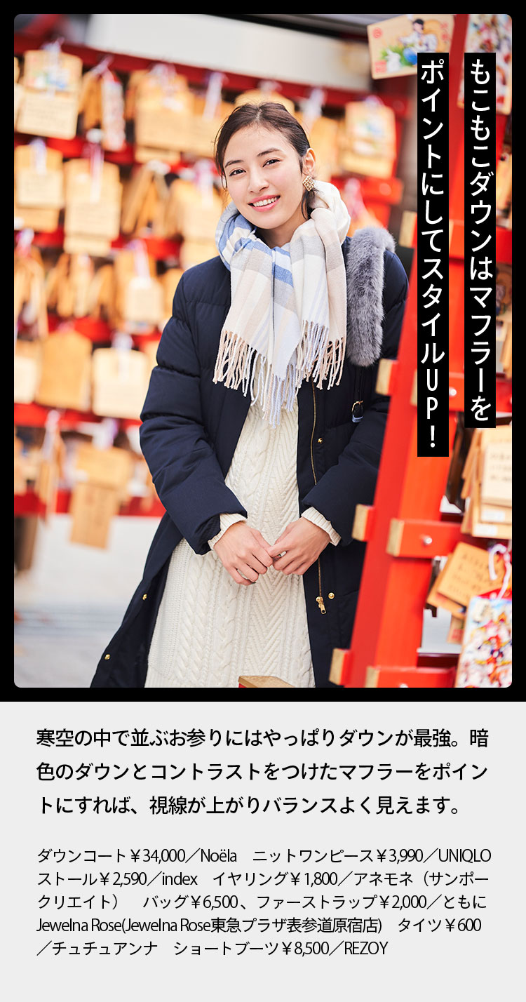 もこもこダウンはマフラーをポイントにしてスタイルUP！ 寒空の中で並ぶお参りにはやっぱりダウンが最強。暗色のダウンとコントラストをつけたマフラーをポイントにすれば、視線が上がりバランスよく見えます。 ダウンコート￥34,000／Noëla　ニットワンピース￥3,990／UNIQLO　ストール￥2,590／index　イヤリング￥1,800／アネモネ（サンポークリエイト）　バッグ￥6,500、ファーストラップ￥2,000／ともにJewelna Rose(Jewelna Rose東急プラザ表参道原宿店)　タイツ￥600／チュチュアンナ　ショートブーツ￥8,500／REZOY