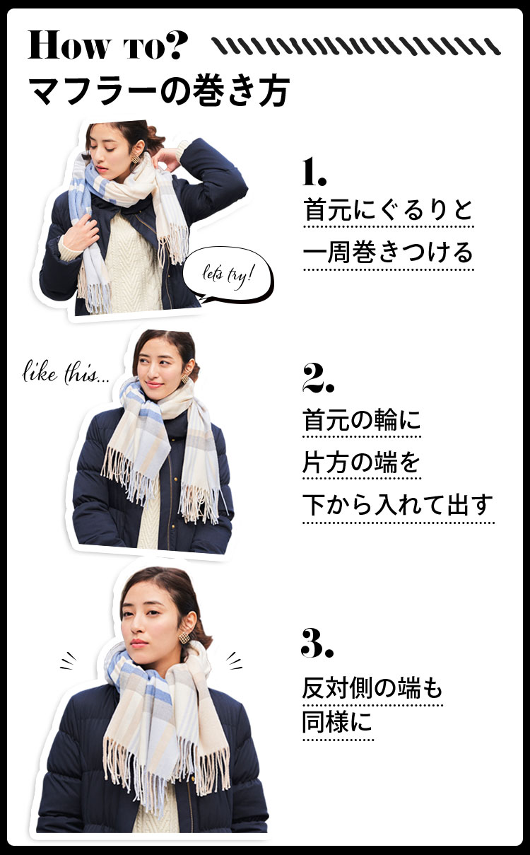 How to？マフラーの巻き方 1.首元にぐるりと一周巻きつける 2.首元の輪に片方の端を下から入れて出す 3.反対側の端も同様に