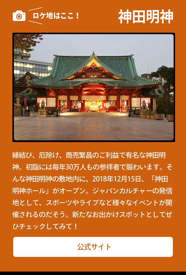 ロケ地はここ！ 神田明神 縁結び、厄除け、商売繁昌のご利益で有名な神田明神。初詣には毎年30万人もの参拝者で賑わいます。そんな神田明神の敷地内に、2018年12月15日、「神田明神ホール」がオープン。ジャパンカルチャーの発信地として、スポーツやライブなど様々なイベントが開催されるのだそう。新たなお出かけスポットとしてぜひチェックしてみて！