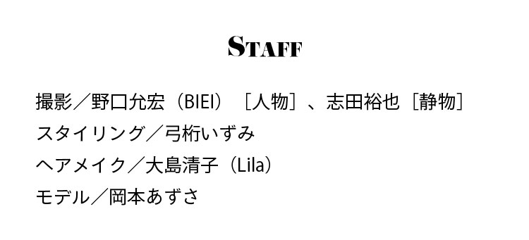 Staff 撮影／野口允宏（BIEI）［人物］、志田裕也［静物］ スタイリング／弓桁いずみ ヘアメイク／大島清子（Lila） モデル／岡本あずさ