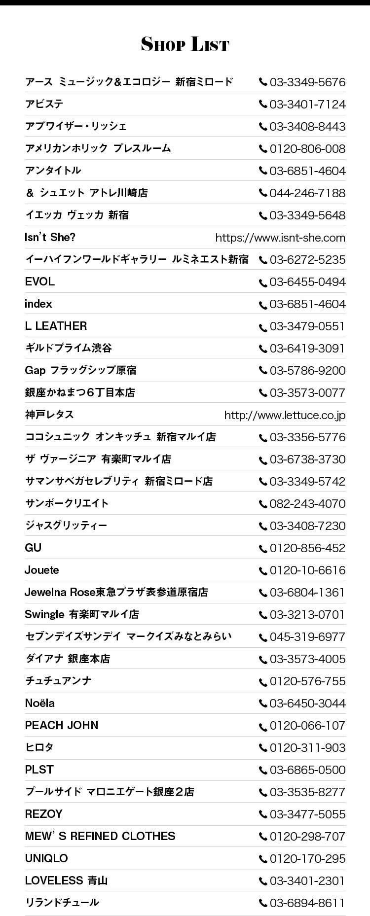 Shop List アース ミュージック＆エコロジー 新宿ミロード 03-3349-5676, アビステ 03-3401-7124, アプワイザー・リッシェ 03-3408-8443, アメリカンホリック プレスルーム 0120-806-008, アンタイトル 03-6851-4604, ＆ シュエット アトレ川崎店　044-246-7188, イエッカ ヴェッカ 新宿 03-3349-5648, Isn’t She? https://www.isnt-she.com, イーハイフンワールドギャラリー ルミネエスト新宿 03-6272-5235, EVOL　03-64550494, index 03-6851-4604, L LEATHER 03-3479-0551, ギルドプライム渋谷 03-6419-3091, Gap フラッグシップ原宿 03-5786-9200, 銀座かねまつ６丁目本店 03-3573-0077, 神戸レタス http://www.lettuce.co.jp, ココシュニック オンキッチュ 新宿マルイ店 03-3356-5776, ザ ヴァージニア 有楽町マルイ店 03-6738-3730, サマンサベガセレブリティ 新宿ミロード店 03-3349-5742, サンポークリエイト 082-243-4070, ジャスグリッティー 03-3408-7230, GU 0120-856-452, Jouete 0120-10-6616, Jewelna Rose東急プラザ表参道原宿店 03-6804-1361, Swingle 有楽町マルイ店 03-3213-0701, セブンデイズサンデイ マークイズみなとみらい 045-319-6977, ダイアナ 銀座本店 03-3573-4005, チュチュアンナ 0120-576-755, Noëla 03-6450-3044, PEACH JOHN 0120-066-107, ヒロタ 0120-311-903, PLST 03-6865-0500, プールサイド マロニエゲート銀座２店 03-3535-8277, REZOY 03-3477-5055, MEW’S REFINED CLOTHES 0120-298-707, UNIQLO 0120-170-295, LOVELESS 青山 03-3401-2301, リランドチュール 03-6894-8611
