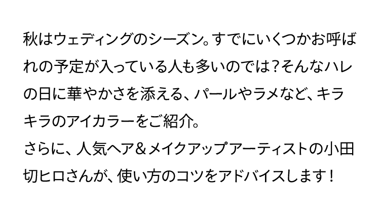 秋はウェディングのシーズン。すでにいくつかお呼ばれの予定が入っている人も多いのでは?そんなハレの日に華やかさを添える、パールやラメなど、キラキラのアイカラーをご紹介。さらに、人気ヘア&メイクアップアーティストの小田切ヒロさんが、使い方のコツをアドバイスします!