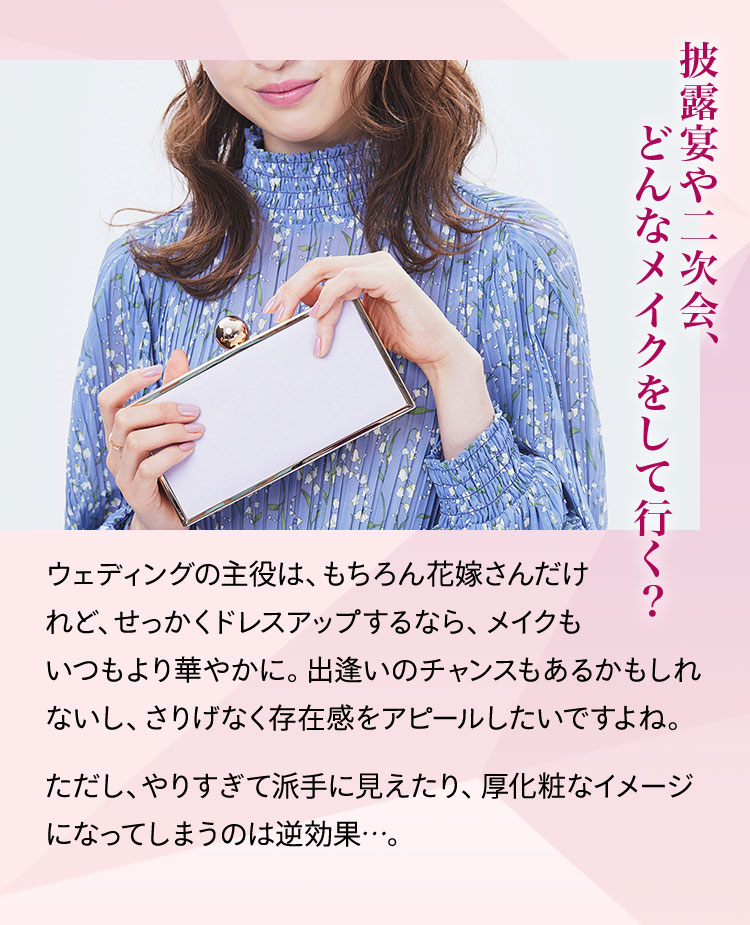 披露宴や二次会、どんなメイクをして行く? ウェディングの主役は、もちろん花嫁さんだけれど、せっかくドレスアップするなら、メイクもいつもより華やかに。出逢いのチャンスもあるかもしれないし、さりげなく存在感をアピールしたいですよね。ただし、やりすぎて派手に見えたり、厚化粧なイメージになってしまうのは逆効果…。
