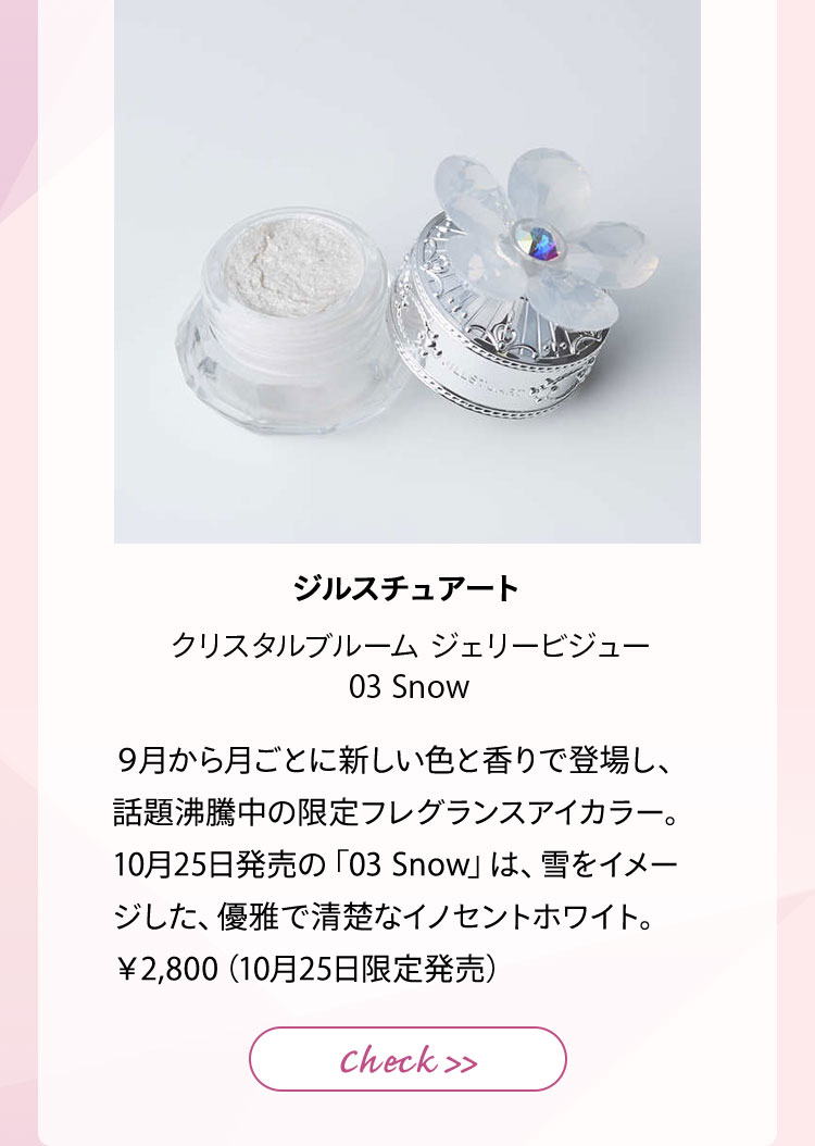 ジルスチュアート クリスタルブルーム ジェリービジュー 03 Snow 9月から月ごとに新しい色と香りで登場し、話題沸騰中の限定フレグランスアイカラー。10月25日発売の「03 Snow」は、雪をイメージした、優雅で清楚なイノセンホワイト。¥2,800(10月25日限定発売)