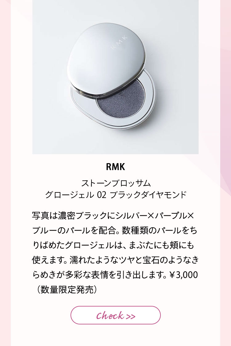 RMK ストーンブロッサム グロージェル 02 ブラックダイヤモンド 写真は濃密ブラックにシルバー✕パープル✕ブルーのパールを配合。数種類のパールをちりばめたグロージェルは、まぶたにも頬にも使えます。濡れたようなツヤと宝石のようなきらめきが多彩な表情を引き出します。¥3,000(数量限定発売)