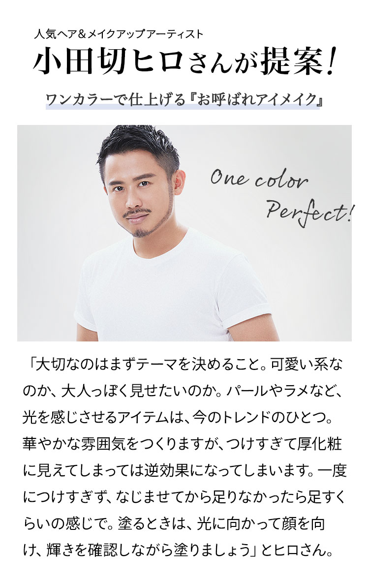 人気ヘア&メイクアップアーティスト 小田切ヒロさんが提案!ワンカラーで仕上げる『お呼ばれアイメイク』 「大切なのはまずテーマを決めること。可愛い系なのか、大人っぽく見せたいのか。パールやラメなど、光を感じさせるアイテムは、今のトレンドのひとつ。華やかな雰囲気をつくりますが、つけすぎて厚化粧に見えてしまっては逆効果になってしまいます。一度につけすぎず、なじませてから足りなかったら足すくらいの感じで。塗るときは、光に向かって顔を向け、輝きを確認しながら塗りましょう」とヒロさん。