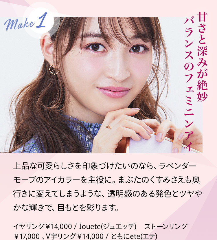 甘さと深みが絶妙バランスのフェミニンアイ 上品な可愛らしさを印象づけたいのなら、ラベンダーモーブのアイカラーを主役に。まぶたのくすみさえも奥行きに変えてしまうような、透明感のある発色とツヤやかな輝きで、目もとを彩ります。 イヤリング¥14,000/Jouete(ジュエッテ) ストーンリング¥17,000 、V字リング¥14,000/ともにete(エテ)