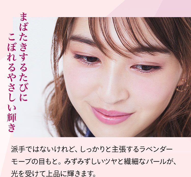 まばたきするたびにこぼれるやさしい輝き 派手ではないけれど、しっかりと主張するラベンダーモーブの目もと。みずみずしいツヤと繊細なパールが、光を受けて上品に輝きます。
