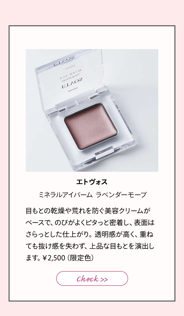 エトヴォス ミネラルアイバームⅠ ラベンダーモーブ 目もとの乾燥や荒れを防ぐ、美容クリームがベースで、のびがよく、ヨレずに密着し、表面はさらっとした仕上がり。透明感が高く、重ねても抜け感を失わず、上品な目もとを演出します。¥2,000(限定色)